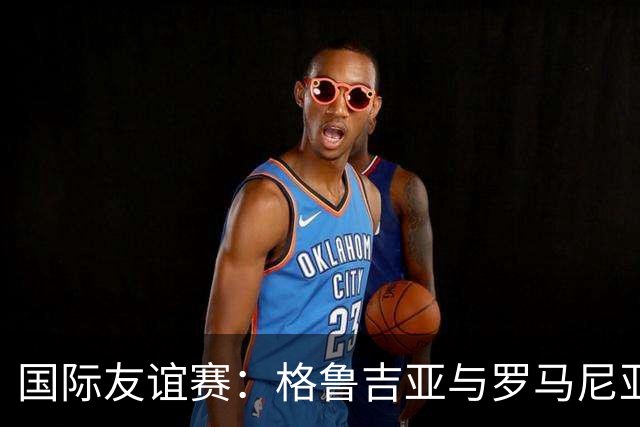 国际友谊赛：格鲁吉亚与罗马尼亚的较量，谁能打破平庸？