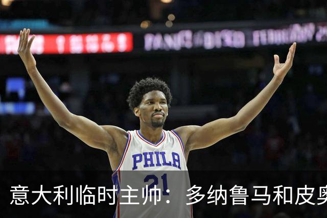意大利临时主帅：多纳鲁马和皮奥随时待命的谦逊态度让我惊喜